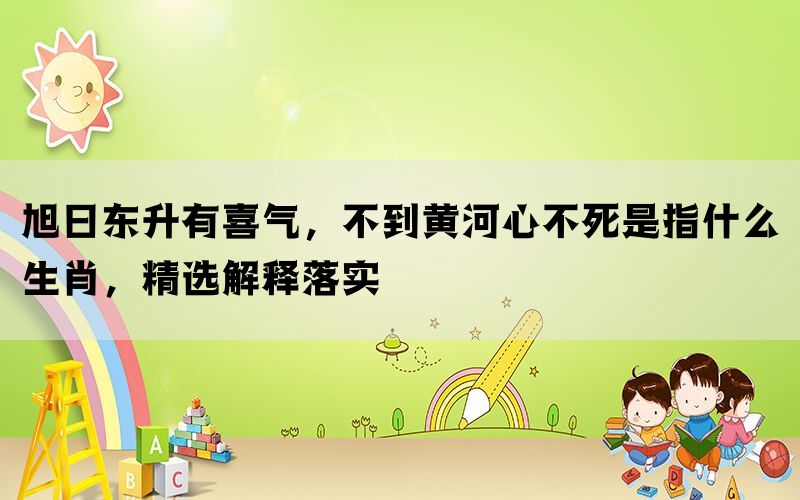 旭日东升有喜气，不到黄河心不死是指什么生肖，精选解释落实(图1)