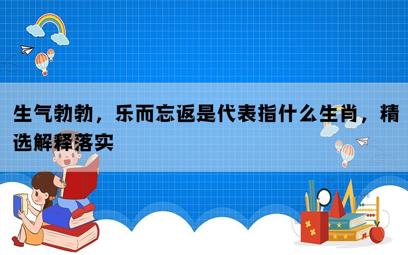 生气勃勃，乐而忘返是代表指什么生肖，精选解释落实