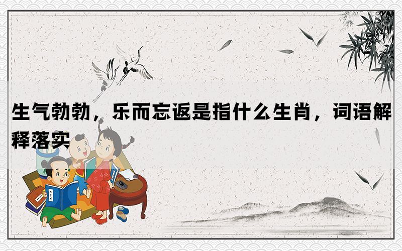 生气勃勃，乐而忘返是指什么生肖，词语解释落实