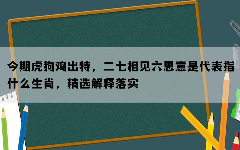 今期虎狗鸡出特，二七相见六思意是代表指什么生肖，精选解释落实(图1)