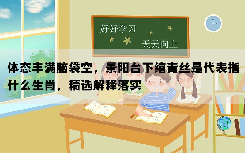 体态丰满脑袋空，景阳台下绾青丝是代表指什么生肖，精选解释落实(图1)