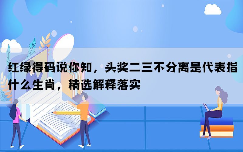 红绿得码说你知，头奖二三不分离是代表指什么生肖，精选解释落实(图1)