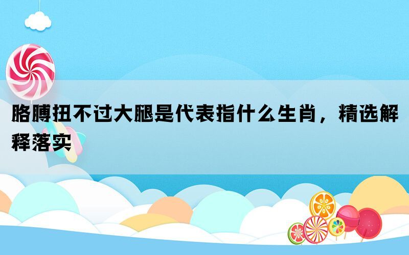胳膊扭不过大腿是代表指什么生肖，精选解释落实(图1)