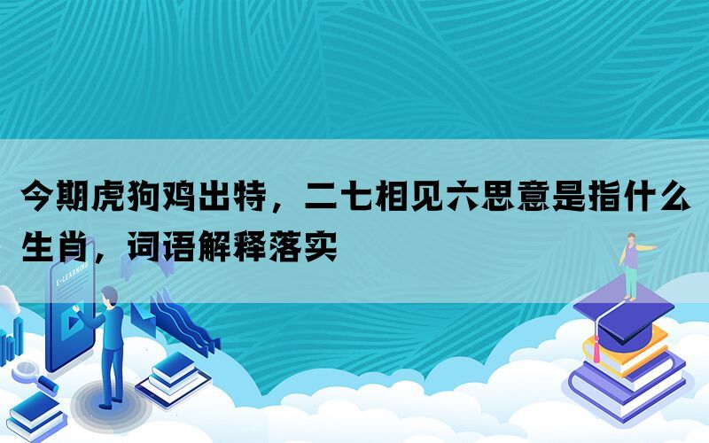 今期虎狗鸡出特，二七相见六思意是指什么生肖，词语解释落实(图1)