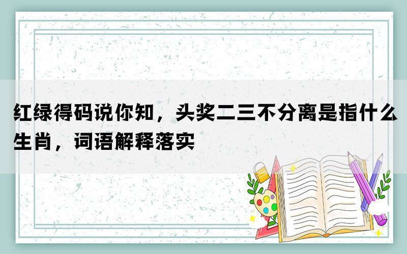 红绿得码说你知，头奖二三不分离是指什么生肖，词语解释落实