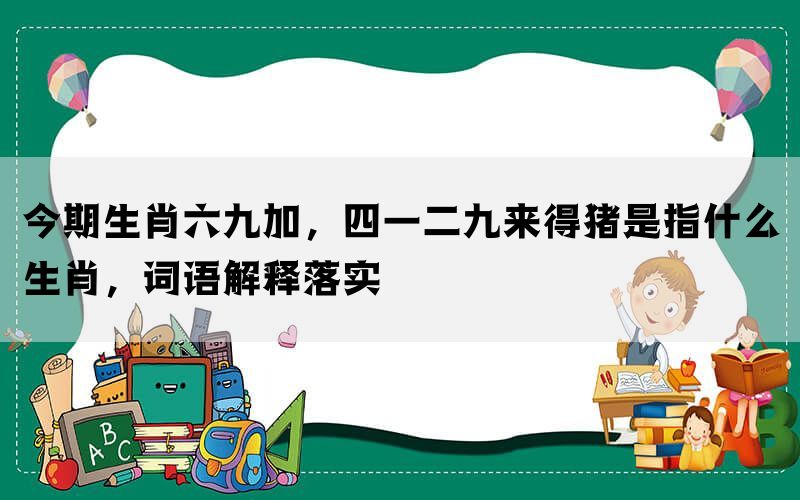 今期生肖六九加，四一二九来得猪是指什么生肖，词语解释落实