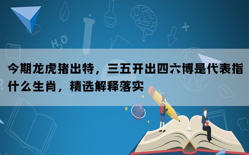 今期龙虎猪出特，三五开出四六博是代表指什么生肖，精选解释落实(图1)