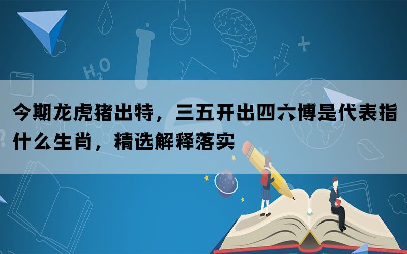 今期龙虎猪出特，三五开出四六博是代表指什么生肖，精选解释落实