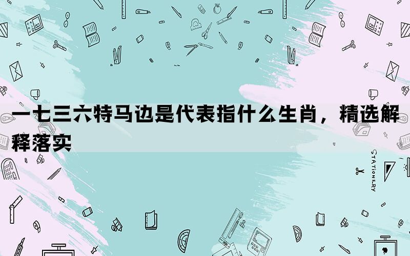 一七三六特马边是代表指什么生肖，精选解释落实(图1)