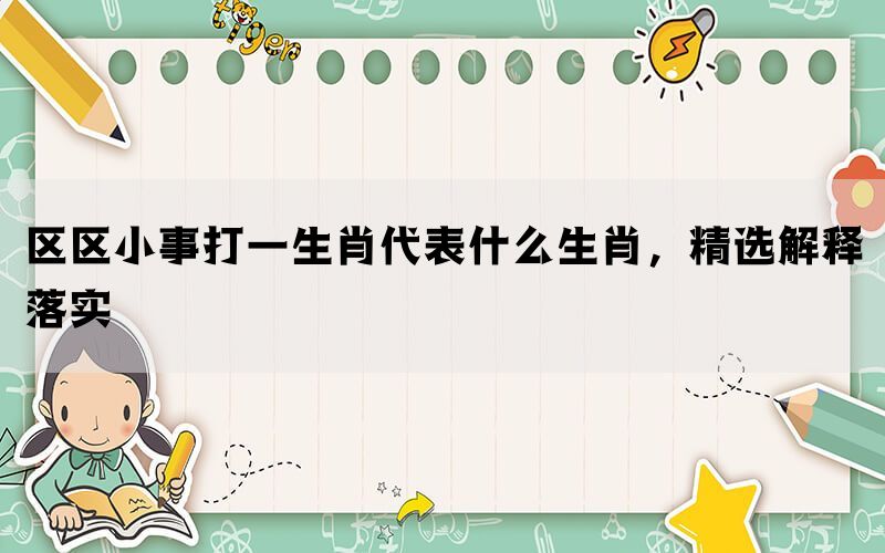 区区小事打一生肖代表什么生肖，精选解释落实(图1)