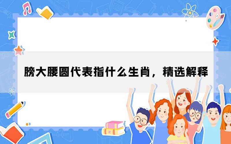 膀大腰圆代表指什么生肖，精选解释(图1)