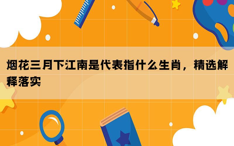 烟花三月下江南是代表指什么生肖，精选解释落实