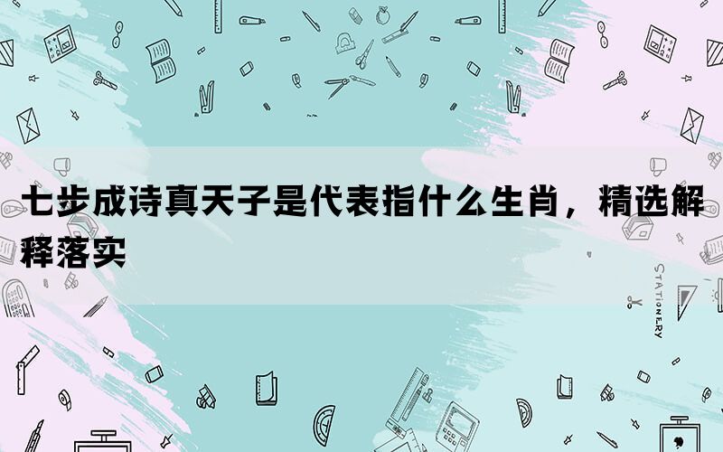 七步成诗真天子是代表指什么生肖，精选解释落实(图1)