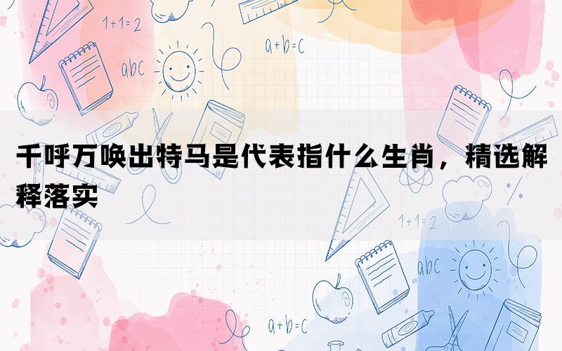 千呼万唤出特马是代表指什么生肖，精选解释落实(图1)