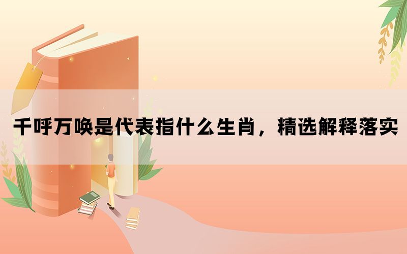 千呼万唤是代表指什么生肖，精选解释落实