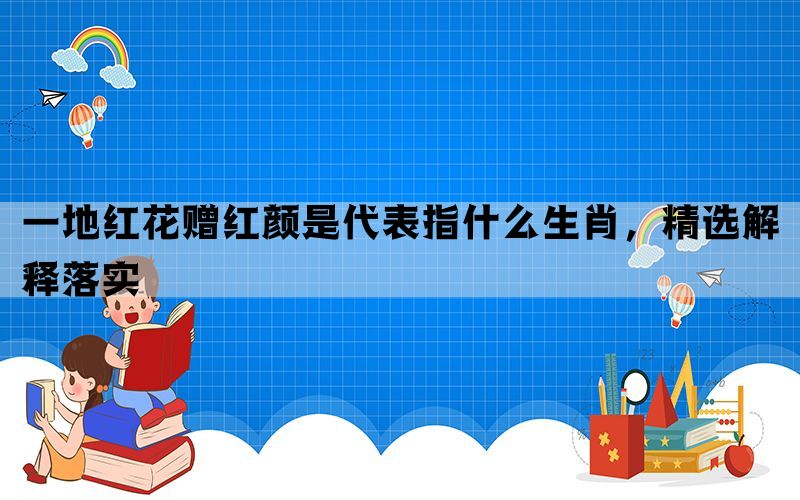 一地红花赠红颜是代表指什么生肖，精选解释落实