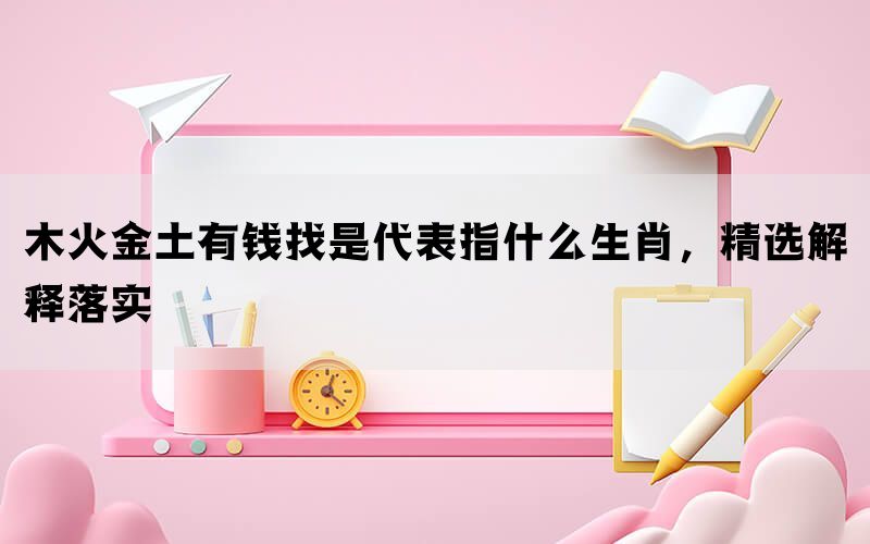 木火金土有钱找是代表指什么生肖，精选解释落实