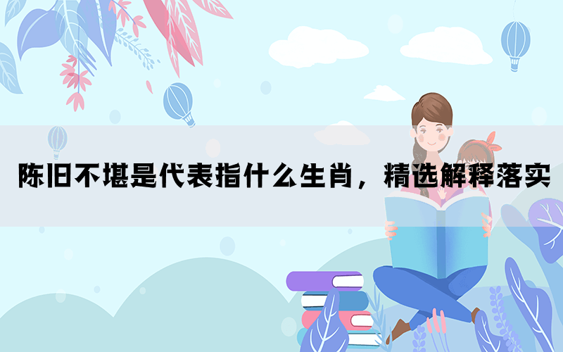 陈旧不堪是代表指什么生肖，精选解释落实(图1)