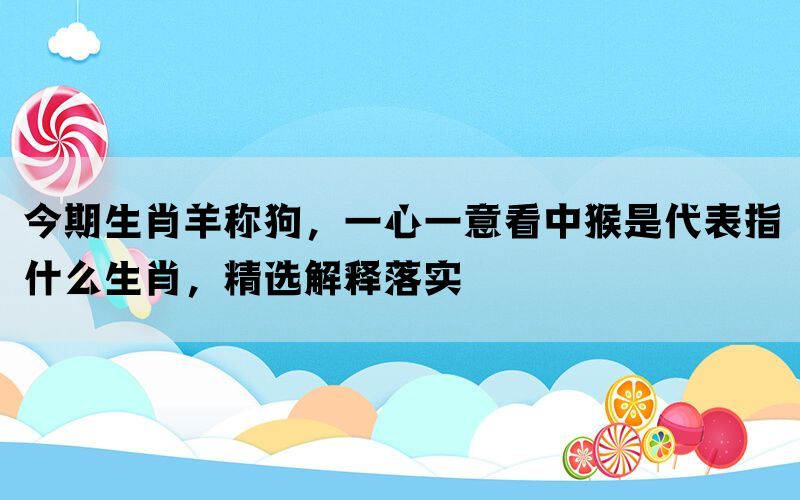 今期生肖羊称狗，一心一意看中猴是代表指什么生肖，精选解释落实(图1)