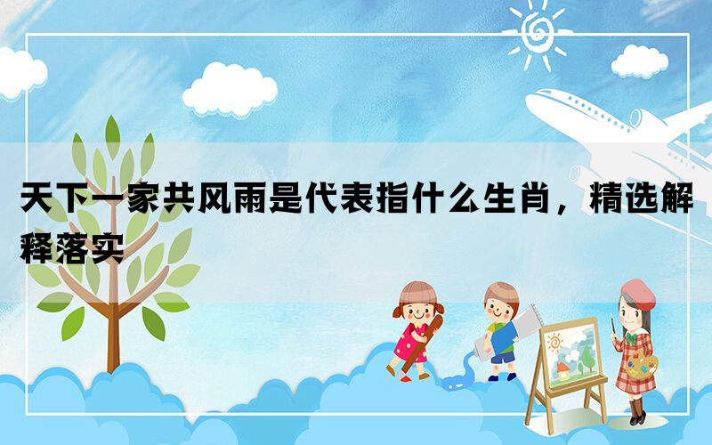 天下一家共风雨是代表指什么生肖，精选解释落实(图1)