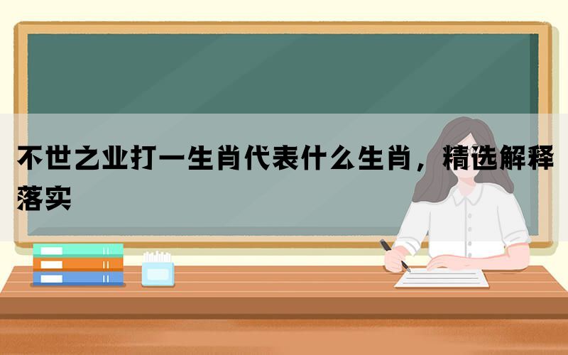 不世之业打一生肖代表什么生肖，精选解释落实