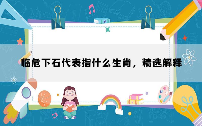 临危下石代表指什么生肖，精选解释(图1)