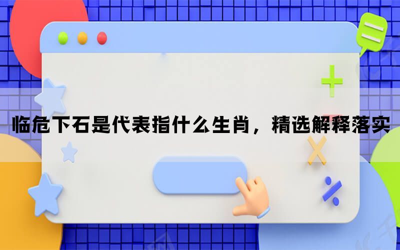 临危下石是代表指什么生肖，精选解释落实