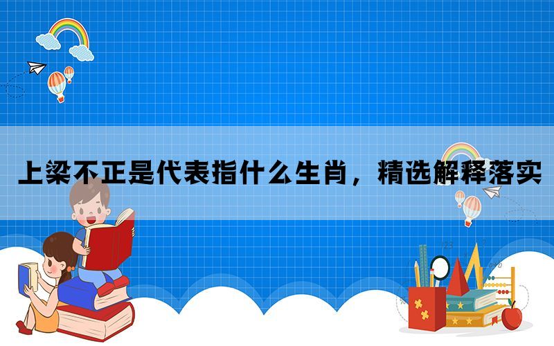 上梁不正是代表指什么生肖，精选解释落实(图1)