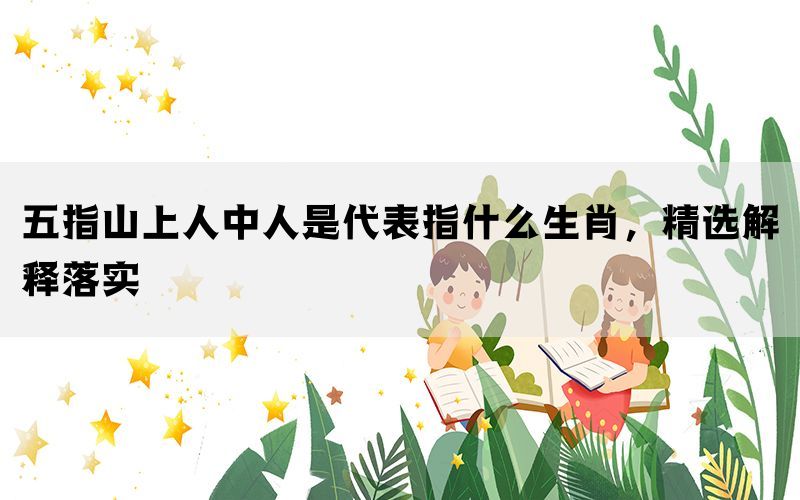 五指山上人中人是代表指什么生肖，精选解释落实(图1)