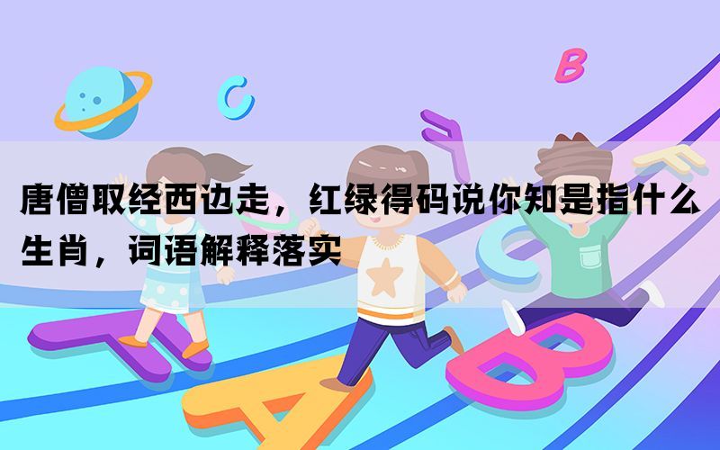 唐僧取经西边走，红绿得码说你知是指什么生肖，词语解释落实