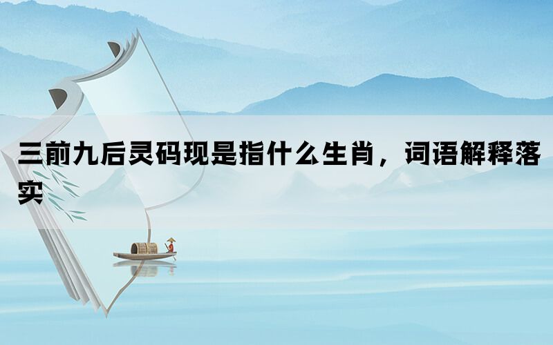 三前九后灵码现是指什么生肖，词语解释落实(图1)
