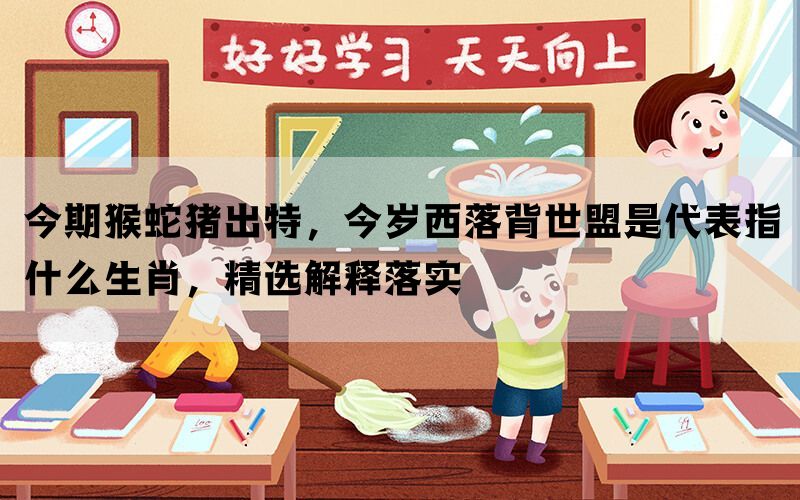 今期猴蛇猪出特，今岁西落背世盟是代表指什么生肖，精选解释落实(图1)