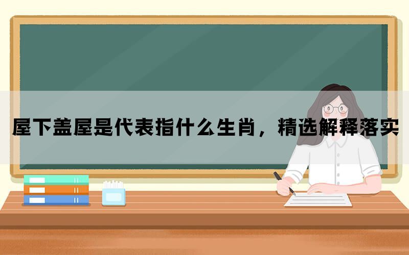 屋下盖屋是代表指什么生肖，精选解释落实(图1)