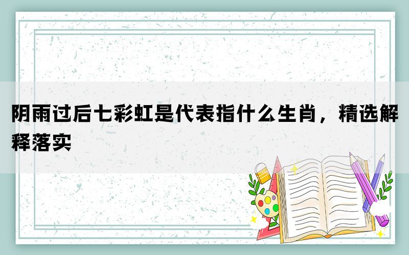 阴雨过后七彩虹是代表指什么生肖，精选解释落实