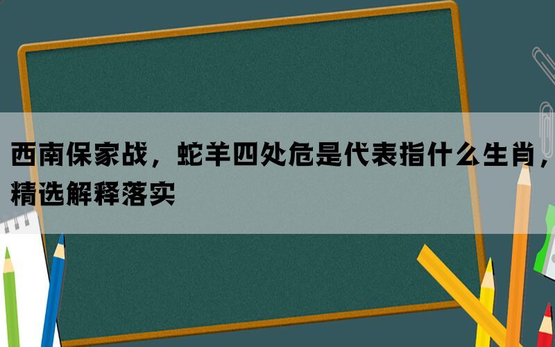 西南保家战，蛇羊四处危是代表指什么生肖，精选解释落实