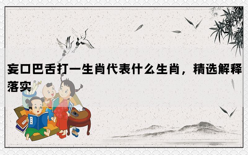 妄口巴舌打一生肖代表什么生肖，精选解释落实