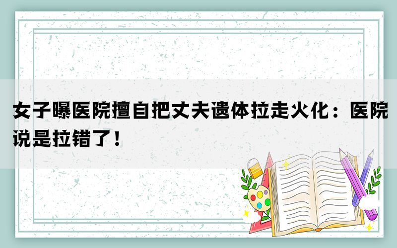 女子曝医院擅自把丈夫遗体拉走火化：医院说是拉错了！(图1)