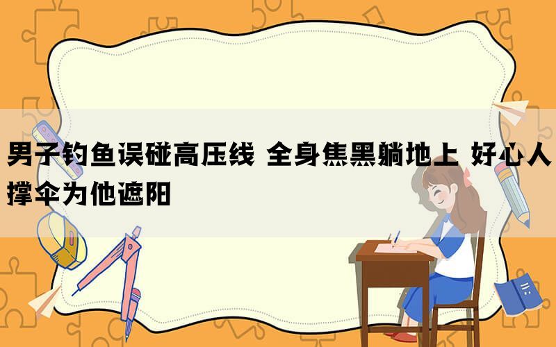 男子钓鱼误碰高压线 全身焦黑躺地上 好心人撑伞为他遮阳(图1)