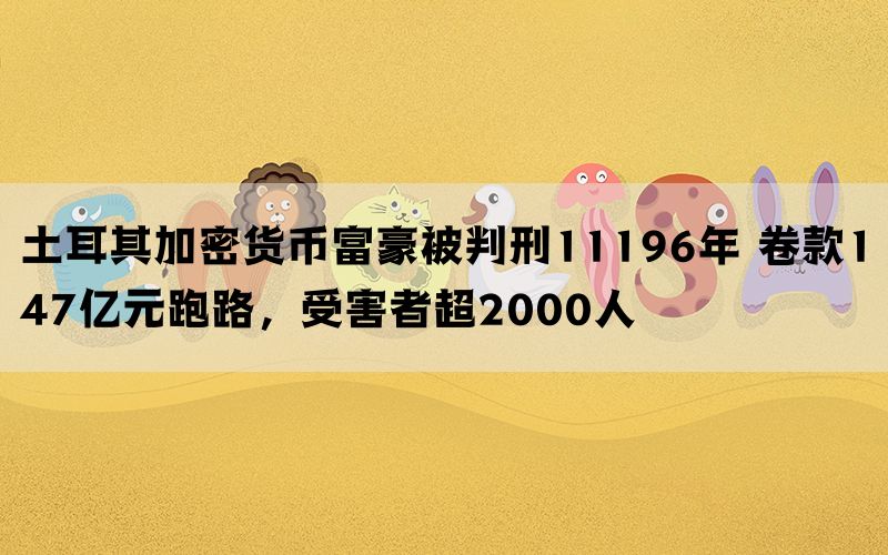 土耳其加密货币富豪被判刑11196年 卷款147亿元跑路，受害者超2000人(图1)