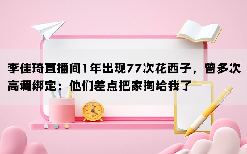 李佳琦直播间1年出现77次花西子，曾多次高调绑定：他们差点把家掏给我了(图1)