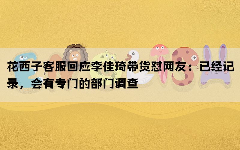 花西子客服回应李佳琦带货怼网友：已经记录，会有专门的部门调查(图1)