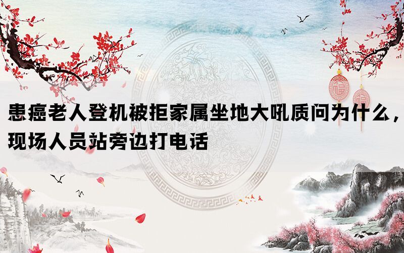 患癌老人登机被拒家属坐地大吼质问为什么，现场人员站旁边打电话