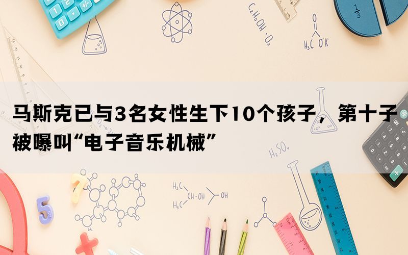 马斯克已与3名女性生下10个孩子，第十子被曝叫“电子音乐机械”(图1)