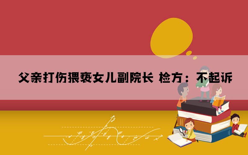 父亲打伤猥亵女儿副院长 检方：不起诉(图1)