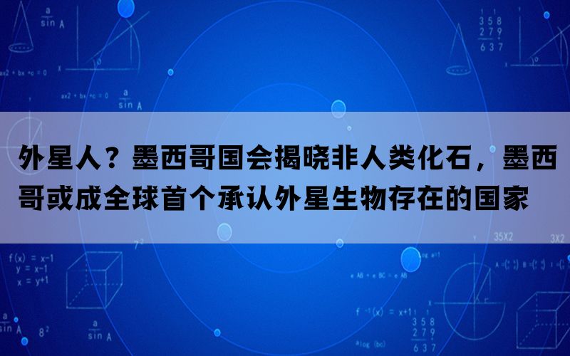 外星人？墨西哥国会揭晓非人类化石，墨西哥或成全球首个承认外星生物存在的国家(图1)