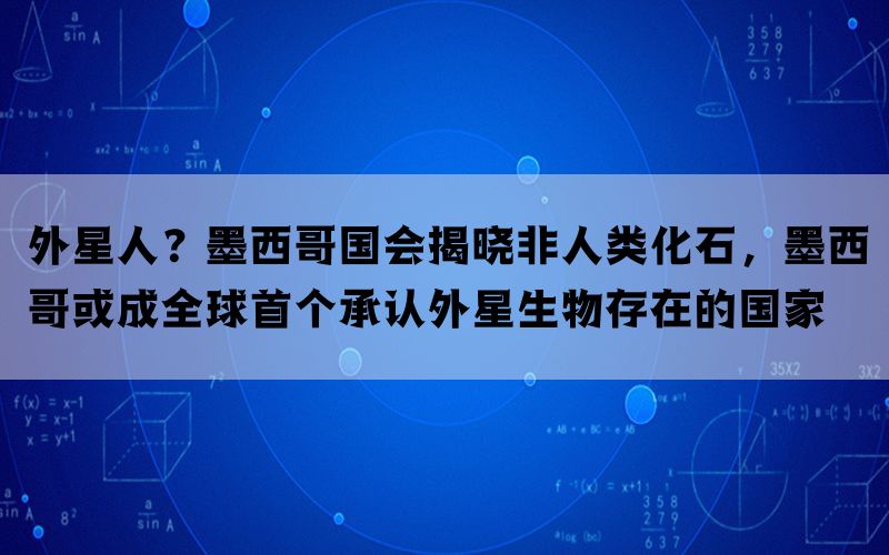 外星人？墨西哥国会揭晓非人类化石，墨西哥或成全球首个承认外星生物存在的国家