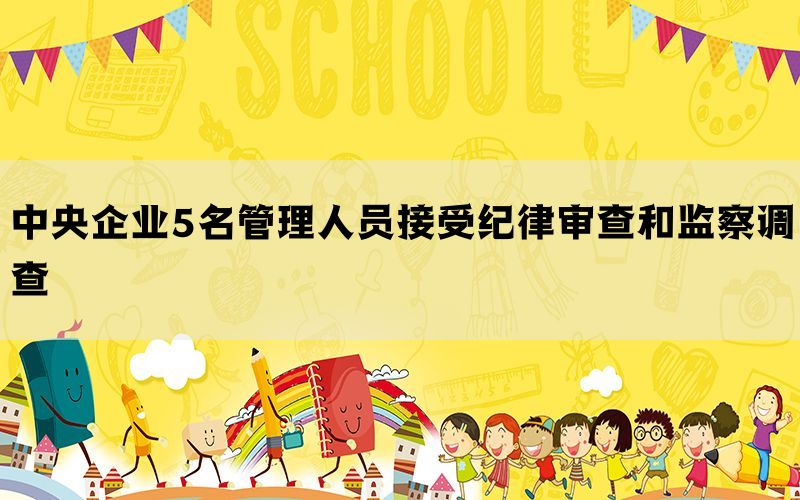 中央企业5名管理人员接受纪律审查和监察调查(图1)
