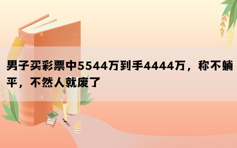 男子买彩票中5544万到手4444万，称不躺平，不然人就废了