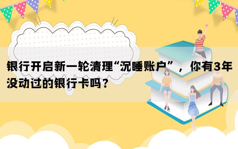 银行开启新一轮清理“沉睡账户” ，你有3年没动过的银行卡吗？