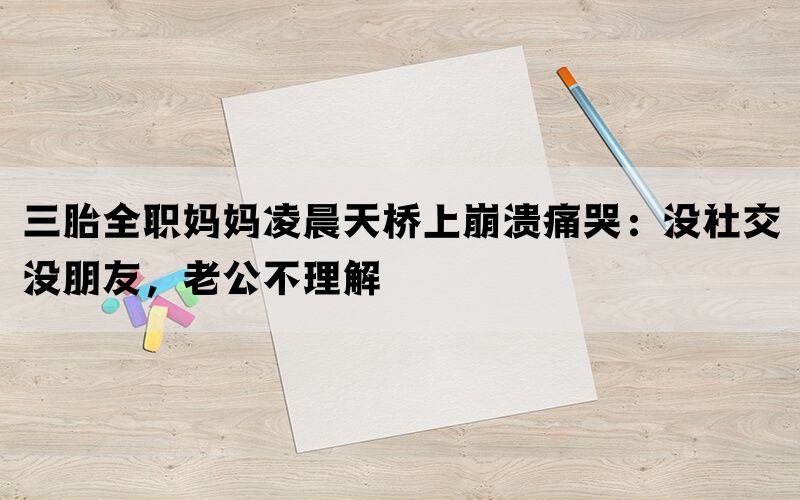 三胎全职妈妈凌晨天桥上崩溃痛哭：没社交没朋友，老公不理解(图1)